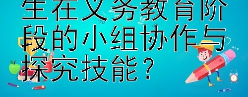 如何有效提升学生在义务教育阶段的小组协作与探究技能？