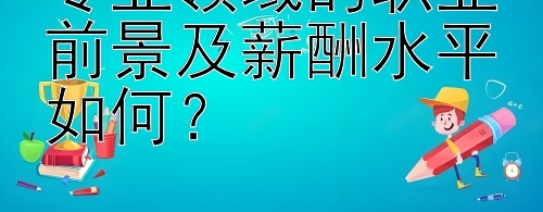 专业领域的职业前景及薪酬水平如何？