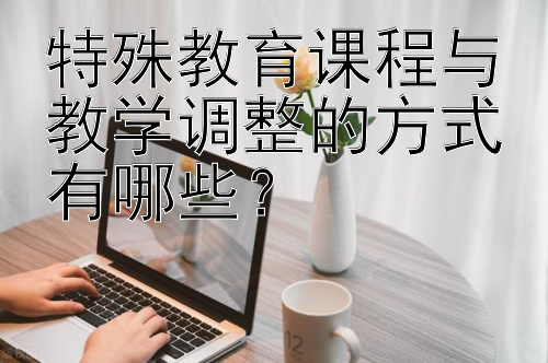 特殊教育课程与教学调整的方式有哪些？