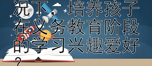 下，培养孩子在义务教育阶段的学习兴趣爱好？