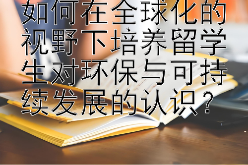 如何在全球化的视野下培养留学生对环保与可持续发展的认识？