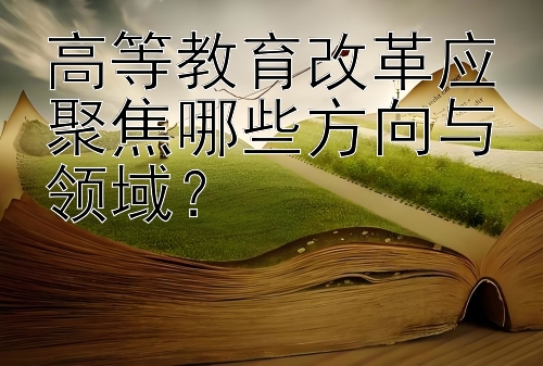 高等教育改革应聚焦哪些方向与领域？