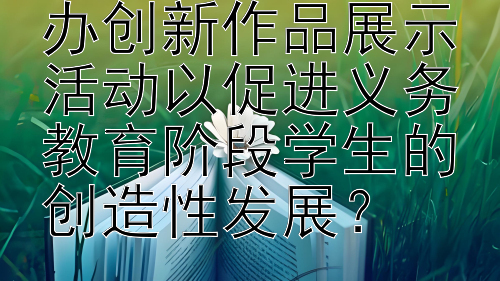 学校应当如何举办创新作品展示活动以促进义务教育阶段学生的创造性发展？