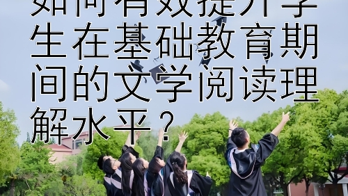 如何有效提升学生在基础教育期间的文学阅读理解水平？