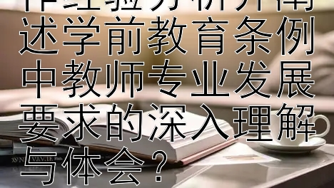 如何根据个人工作经验分析并阐述学前教育条例中教师专业发展要求的深入理解与体会？