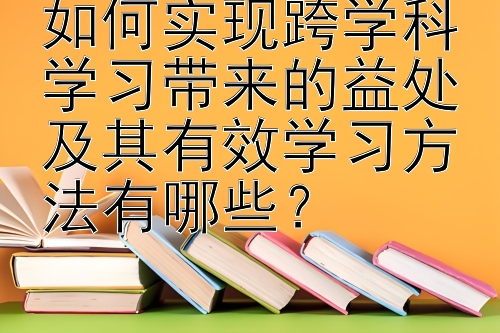 如何实现跨学科学习带来的益处及其有效学习方法有哪些？