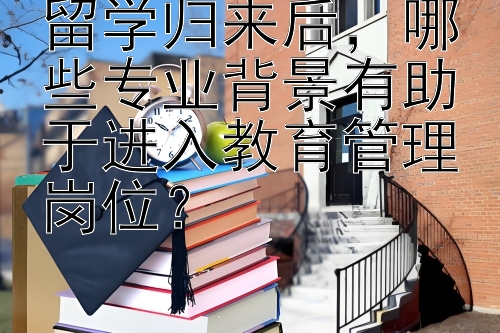 留学归来后，哪些专业背景有助于进入教育管理岗位？