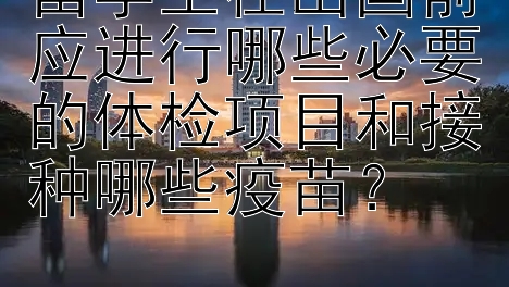 留学生在出国前应进行哪些必要的体检项目和接种哪些疫苗？