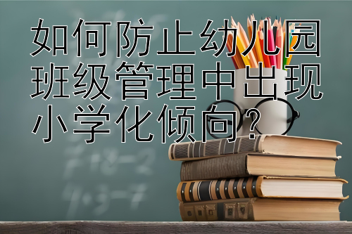 如何防止幼儿园班级管理中出现小学化倾向？