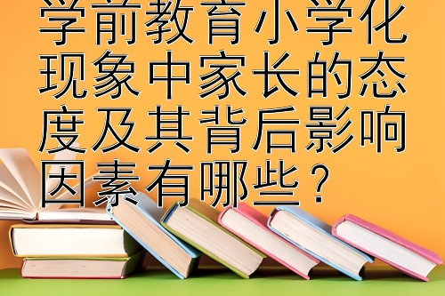 学前教育小学化现象中家长的态度及其背后影响因素有哪些？