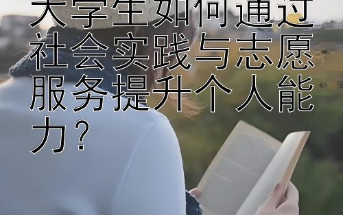 大学生如何通过社会实践与志愿服务提升个人能力？