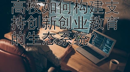 高校如何构建支持创新创业教育的生态系统？