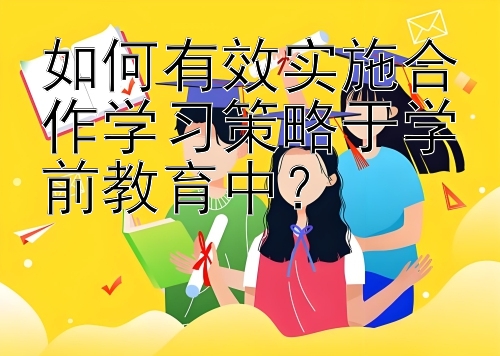 如何有效实施合作学习策略于学前教育中？