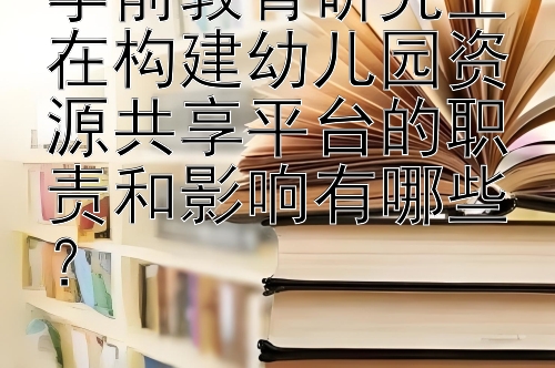 学前教育研究生在构建幼儿园资源共享平台的职责和影响有哪些？