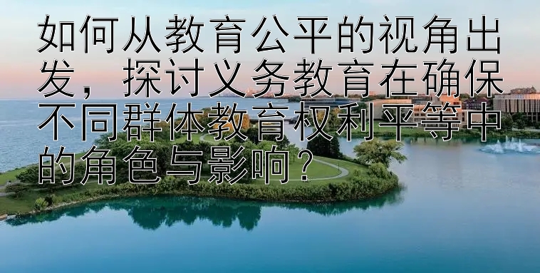 如何从教育公平的视角出发，探讨义务教育在确保不同群体教育权利平等中的角色与影响？