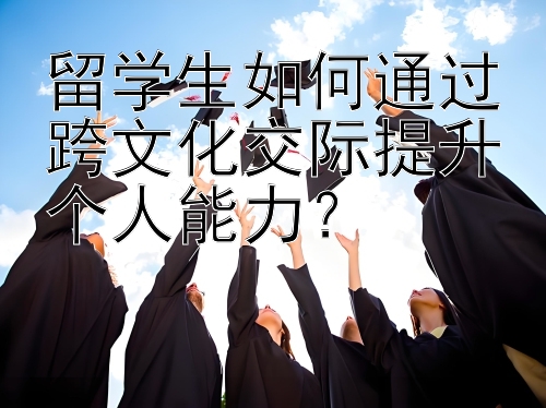 留学生如何通过跨文化交际提升个人能力？