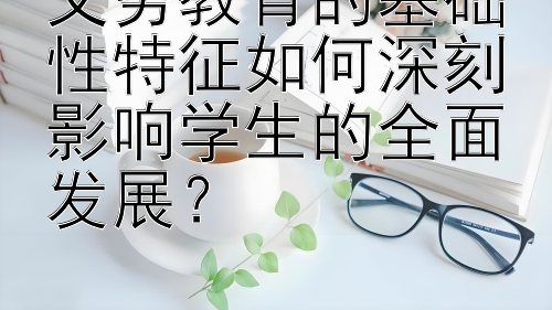 义务教育的基础性特征如何深刻影响学生的全面发展？