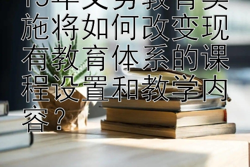 15年义务教育实施将如何改变现有教育体系的课程设置和教学内容？