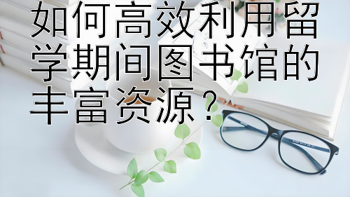 如何高效利用留学期间图书馆的丰富资源？