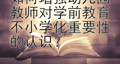 如何增强幼儿园教师对学前教育不小学化重要性的认识？