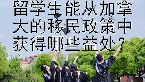 留学生能从加拿大的移民政策中获得哪些益处？