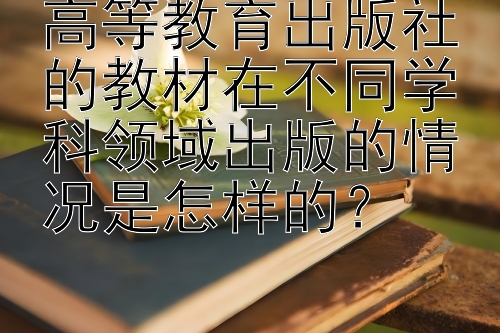 高等教育出版社的教材在不同学科领域出版的情况是怎样的？