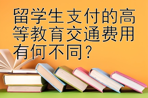 留学生支付的高等教育交通费用有何不同？