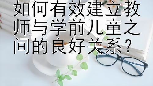 如何有效建立教师与学前儿童之间的良好关系？