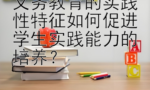 义务教育的实践性特征如何促进学生实践能力的培养？