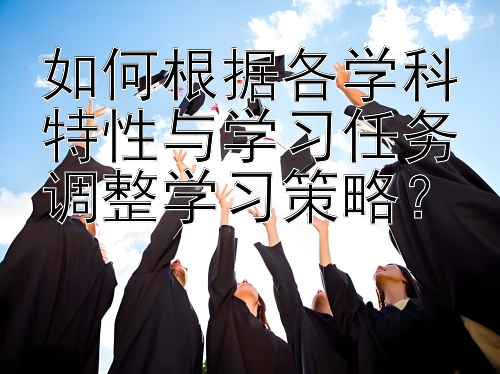 如何根据各学科特性与学习任务调整学习策略？