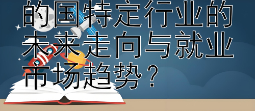 如何探究留学目的国特定行业的未来走向与就业市场趋势？