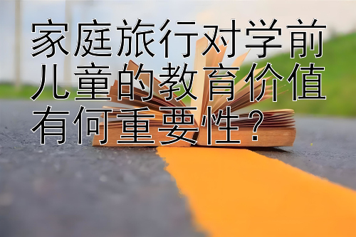 家庭旅行对学前儿童的教育价值有何重要性？