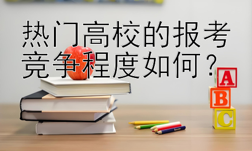 热门高校的报考竞争程度如何？