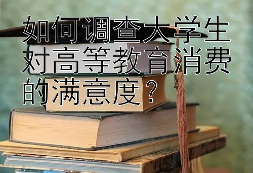 如何调查大学生对高等教育消费的满意度？