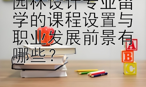 园林设计专业留学的课程设置与职业发展前景有哪些？