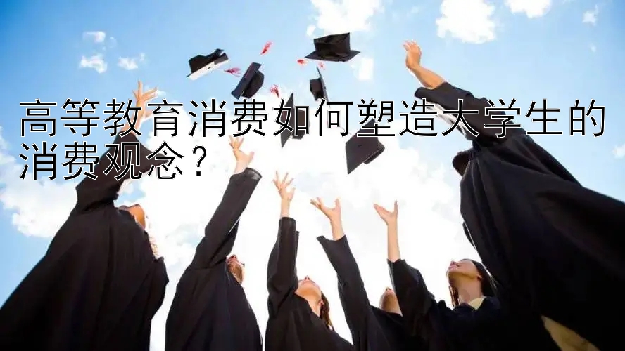 高等教育消费如何塑造大学生的消费观念？