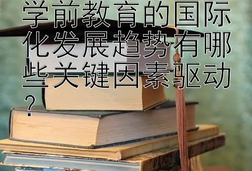 学前教育的国际化发展趋势有哪些关键因素驱动？