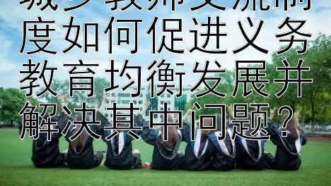 城乡教师交流制度如何促进义务教育均衡发展并解决其中问题？