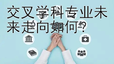 交叉学科专业未来走向如何？