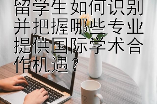 留学生如何识别并把握哪些专业提供国际学术合作机遇？