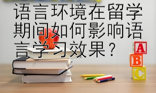 语言环境在留学期间如何影响语言学习效果？