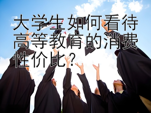 大学生如何看待高等教育的消费性价比？