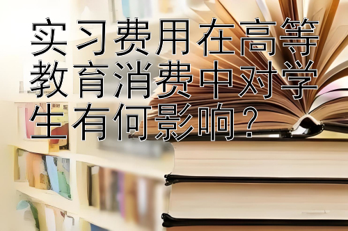 实习费用在高等教育消费中对学生有何影响？