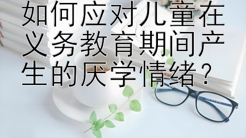 如何应对儿童在义务教育期间产生的厌学情绪？