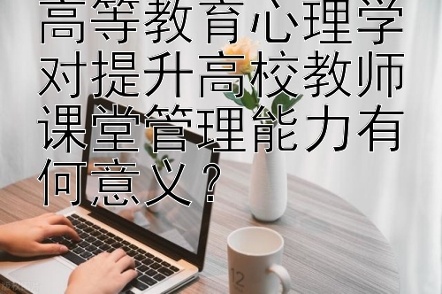 高等教育心理学对提升高校教师课堂管理能力有何意义？