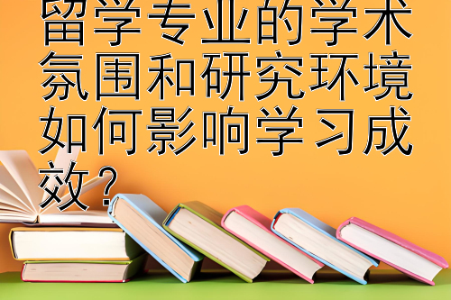 留学专业的学术氛围和研究环境如何影响学习成效？