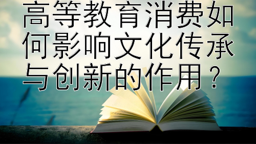 高等教育消费如何影响文化传承与创新的作用？