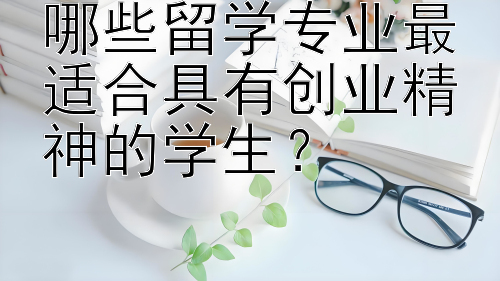 哪些留学专业最适合具有创业精神的学生？