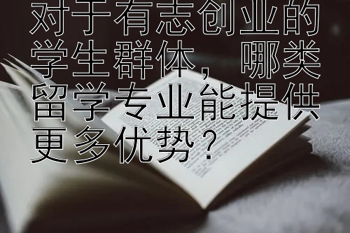 对于有志创业的学生群体，哪类留学专业能提供更多优势？