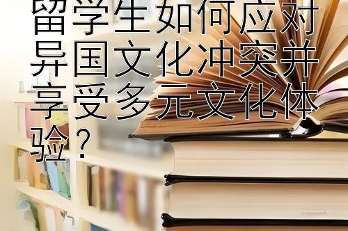 留学生如何应对异国文化冲突并享受多元文化体验？